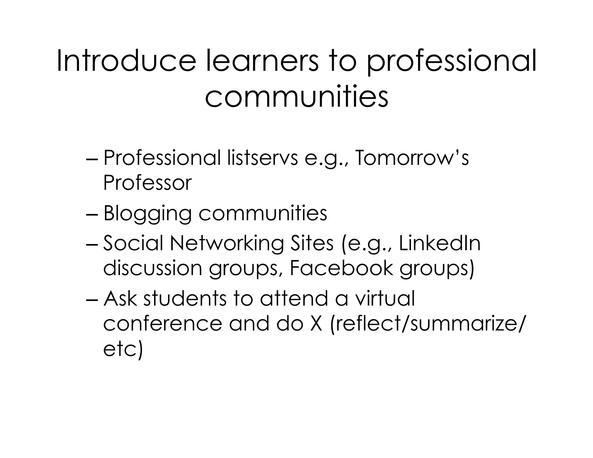 Introduce learners to professional
communities
– Professional listservs e.g., Tomorrow’s
Professor
– Blogging communities
– Social Networking Sites (e.g., LinkedIn
discussion groups, Facebook groups)
– Ask students to attend a virtual
conference and do X (reflect/summarize/
etc)
 