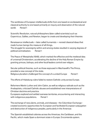 The worldview of European intellectuals shifts from one based on ecclesiastical and
classical authority to one based primarily on inquiry and observation of the natural
world.        Period 1
Scientiﬁc Revolution, natural philosophers (later called scientists) such as
Copernicus, Galileo, and Newton, began to create and developing their theories
Renaissance intellectuals — later called humanists — revived classical ideas that
made human beings the measure of all things.
The struggle for sovereignty within and among states resulted in varying degrees of
political centralization.        Period 1
The Peace of Westphalia (1648), which marked the eﬀective and the medieval idea
of universal Christendom, accelerating the decline of the Holy Roman Empire by
granting princes, bishops, and other local leaders control over religion. 
Secular political theories, such as those espoused in Machiavelli's The Prince,
provided a new concept of the state.
Religious pluralism challenged the concept of a united Europe        Period 1
The eﬀorts of Habsburg rulers failed to restore Catholic unity across Europe.
Reformers Martin Luther and John Calvin, as well as religious radicals such as the
Anabaptists, criticized Catholic abuses and established new interpretations of
Christian doctrine and practice.
Europeans explored and settled overseas territories, encountering and interacting
with indigenous populations.        Period 1
The exchange of new plants, animals, and diseases - the Columbian Exchange -
created economic opportunities for European and facilitated European subjugation
and destruction of indigenous peoples, particularly in the Americas
The Spanish established colonies across the Americas, the Caribbean, and the
Paciﬁc, which made Spain a dominant state in Europe. Encomienda system.
 