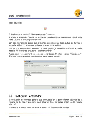 gvSIG – Manual de usuario 



botón siguiente:




O desde la barra de menú “Vista/Navegación/Encuadre“.
Pulsando el botón de “Gestión de encuadres” puede guardar un encuadre con el fin de 
poder volver a él en cualquier momento. 
Con   esta   herramienta   puede   dar   el   nombre   que   desee   al   zoom   actual   de   la   vista   o 
encuadre, utilizando la barra de texto que aparece en la ventana.
Una vez que pulse el botón “Guardar”, el zoom que tenga en la vista se añadirá al cuadro 
de texto del “Gestor de Encuadres” automáticamente.
Puede crear y guardar tantos encuadres como desee. Con los botones “Seleccionar” y 
“Eliminar” puede gestionar cómodamente sus áreas de trabajo.




5.9  Configurar Localizador
El localizador es un mapa general que se muestra en la parte inferior izquierda de la 
ventana   de   la   vista   y   que   sirve   para   situar   el   área   de   trabajo   (zoom   de   la   ventana 
principal).
En la barra de menús pulse en “Vista” y seleccione “Configurar localizador”.



septiembre 2007                                                                               Página 124 de 419
 