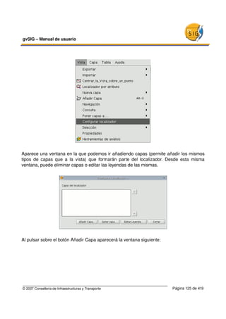 gvSIG – Manual de usuario 




Aparece una ventana en la que podemos ir añadiendo capas (permite añadir los mismos 
tipos   de   capas   que   a   la  vista)  que  formarán   parte   del   localizador.  Desde   esta   misma 
ventana, puede eliminar capas o editar las leyendas de las mismas.




Al pulsar sobre el botón Añadir Capa aparecerá la ventana siguiente:




© 2007 Conselleria de Infraestructuras y Transporte                                     Página 125 de 419
 