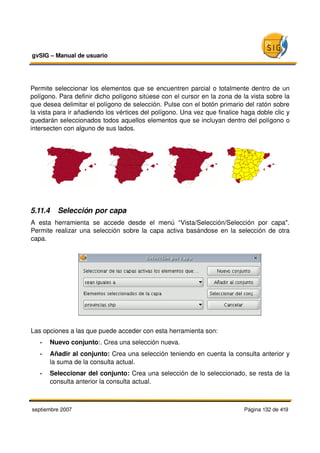 gvSIG – Manual de usuario 




Permite seleccionar los elementos que se encuentren parcial o totalmente dentro de un 
polígono. Para definir dicho polígono sitúese con el cursor en la zona de la vista sobre la 
que desea delimitar el polígono de selección. Pulse con el botón primario del ratón sobre 
la vista para ir añadiendo los vértices del polígono. Una vez que finalice haga doble clic y 
quedarán seleccionados todos aquellos elementos que se incluyan dentro del polígono o 
intersecten con alguno de sus lados.




5.11.4  Selección por capa
A   esta   herramienta   se   accede   desde   el   menú   “Vista/Selección/Selección   por   capa". 
Permite realizar una selección sobre la capa activa basándose en la selección de otra 
capa.




Las opciones a las que puede acceder con esta herramienta son:
   •   Nuevo conjunto:. Crea una selección nueva.
   •   Añadir al conjunto: Crea una selección teniendo en cuenta la consulta anterior y 
       la suma de la consulta actual.
   •   Seleccionar del conjunto: Crea una selección de lo seleccionado, se resta de la 
       consulta anterior la consulta actual.



septiembre 2007                                                                   Página 132 de 419
 
