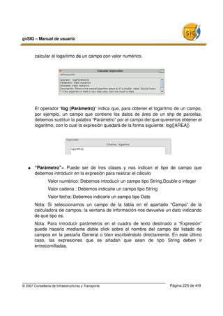 gvSIG – Manual de usuario 



        calcular el logaritmo de un campo con valor numérico.




        El operador “log (Parámetro)” indica que, para obtener el logaritmo de un campo, 
        por ejemplo, un campo que contiene los datos de área de un shp de parcelas, 
        debemos sustituir la palabra “Parámetro” por el campo del que queremos obtener el 
        logaritmo, con lo cual la expresión quedará de la forma siguiente: log([AREA])




   ●    “Parámetro”=   Puede   ser   de   tres   clases   y   nos   indican   el   tipo   de   campo   que 
        debemos introducir en la expresión para realizar el cálculo
                Valor numérico: Debemos introducir un campo tipo String,Double o integer
                Valor cadena : Debemos indicarle un campo tipo String
                Valor fecha: Debemos indicarle un campo tipo Date
        Nota:   Si   seleccionamos   un   campo   de   la   tabla   en   el   apartado   “Campo”   de   la 
        calculadora de campos, la ventana de información nos devuelve un dato indicando 
        de que tipo es.
        Nota:   Para   introducir   parámetros   en   el   cuadro   de   texto   destinado   a   “Expresión” 
        puede   hacerlo   mediante   doble   click   sobre   el   nombre   del   campo   del   listado   de 
        campos en la pestaña General o bien escribiéndolo directamente. En este último 
        caso,   las   expresiones   que   se   añadan   que   sean   de   tipo   String   deben   ir 
        entrecomilladas.




© 2007 Conselleria de Infraestructuras y Transporte                                      Página 225 de 419
 