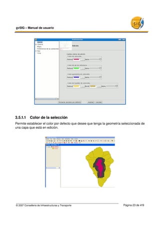 gvSIG – Manual de usuario 




3.5.1.1  Color de la selección
Permite establecer el color por defecto que desee que tenga la geometría seleccionada de 
una capa que está en edición.




© 2007 Conselleria de Infraestructuras y Transporte                      Página 23 de 419
 