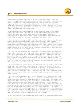 gvSIG – Manual de usuario 


associated interface definition files, plus the scripts used to
control compilation and installation of the executable.  However, as a
special exception, the source code distributed need not include
anything that is normally distributed (in either source or binary
form) with the major components (compiler, kernel, and so on) of the
operating system on which the executable runs, unless that component
itself accompanies the executable.

If distribution of executable or object code is made by offering
access to copy from a designated place, then offering equivalent
access to copy the source code from the same place counts as
distribution of the source code, even though third parties are not
compelled to copy the source along with the object code.

  4. You may not copy, modify, sublicense, or distribute the Program
except as expressly provided under this License.  Any attempt
otherwise to copy, modify, sublicense or distribute the Program is
void, and will automatically terminate your rights under this License.
However, parties who have received copies, or rights, from you under
this License will not have their licenses terminated so long as such
parties remain in full compliance.

  5. You are not required to accept this License, since you have not
signed it.  However, nothing else grants you permission to modify or
distribute the Program or its derivative works.  These actions are
prohibited by law if you do not accept this License.  Therefore, by
modifying or distributing the Program (or any work based on the
Program), you indicate your acceptance of this License to do so, and
all its terms and conditions for copying, distributing or modifying
the Program or works based on it.

  6. Each time you redistribute the Program (or any work based on the
Program), the recipient automatically receives a license from the
original licensor to copy, distribute or modify the Program subject to
these terms and conditions.  You may not impose any further
restrictions on the recipients' exercise of the rights granted herein.
You are not responsible for enforcing compliance by third parties to
this License.

  7. If, as a consequence of a court judgment or allegation of patent
infringement or for any other reason (not limited to patent issues),
conditions are imposed on you (whether by court order, agreement or
otherwise) that contradict the conditions of this License, they do not
excuse you from the conditions of this License.  If you cannot
distribute so as to satisfy simultaneously your obligations under this
License and any other pertinent obligations, then as a consequence you
may not distribute the Program at all.  For example, if a patent
license would not permit royalty­free redistribution of the Program by
all those who receive copies directly or indirectly through you, then
the only way you could satisfy both it and this License would be to
refrain entirely from distribution of the Program.

If any portion of this section is held invalid or unenforceable under



septiembre 2007                                                      Página 416 de 419
 