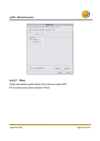 gvSIG – Manual de usuario 




5.4.2.7  Filtro 
Desde esta pestaña puede realizar filtros sobre sus capas WFS.
En la ventana pulse sobre la pestaña “Filtros”.




septiembre 2007                                                  Página 56 de 419
 