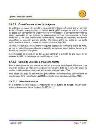 gvSIG – Manual de usuario 



5.4.5.2  Conexión a servicios de imágenes
La   extensión  es  capaz  de  acceder   a   servicios  de  imágenes  ofrecidos  por   un   servidor 
ArcIMS. Es decir, análogamente a un servidor WMS, gvSIG es capaz de solicitar una serie 
de capas a un servidor remoto y recibir la vista renderizada por el servidor conteniendo las 
capas   solicitadas   en   un   sistema   de   coordenadas   concreto   (reproyectando   si   fuera 
necesario)   y   en   unas   dimensiones   determinadas.   Además   de   visualizar   información 
geográfica,   la   extensión   permite   solicitar   información   sobre   las   capas   en   un   punto 
determinado mediante el botón de información estándar de gvSIG.
Además, señalar que ArcIMS difiere en algunos aspectos de la filosofía propia de WMS, 
ya que en este último generalmente la petición se hace por capas independientes y en 
ArcIMS de una forma más global.
A   continuación   se   describen   las   tareas   que   conllevan   la   petición   de   una   capa   de   un 
servidor ArcIMS y la petición de información en un punto.

5.4.5.3  Carga de una capa a través de ArcIMS
Para el ejemplo que se va a mostrar se utilizará el servidor ArcIMS que ESRI ofrece, cuya 
dirección   principal   es   http://www.geographynetwork.com.   Esta   es   la   dirección   desde   la 
cual es posible desde un navegador web acceder al visualizador HTML.
Para cargar una capa de este servidor, previamente se ha establecido como sistema de 
coordenadas de la vista el datum WGS84 en coordenadas geodésicas (código 4326).

5.4.5.3.1  Conexión al servidor
Si   la   extensión   se   ha   cargado   correctamente,   en   el   cuadro   de   diálogo   «Añadir   capa» 
aparecerá una nueva fuente de datos ArcIMS (fig. 1).




septiembre 2007                                                                             Página 74 de 419
 