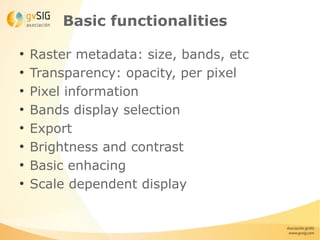 Basic functionalities

●
    Raster metadata: size, bands, etc
●
    Transparency: opacity, per pixel
●
    Pixel information
●
    Bands display selection
●
    Export
●
    Brightness and contrast
●
    Basic enhacing
●
    Scale dependent display
 