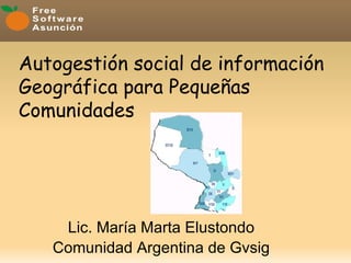 Autogestión social de información
                 
Geográfica para Pequeñas
Comunidades      




    Lic. María Marta Elustondo
   Comunidad Argentina de Gvsig
 