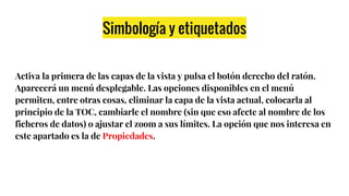 Simbología y etiquetados
Activa la primera de las capas de la vista y pulsa el botón derecho del ratón.
Aparecerá un menú desplegable. Las opciones disponibles en el menú
permiten, entre otras cosas, eliminar la capa de la vista actual, colocarla al
principio de la TOC, cambiarle el nombre (sin que eso afecte al nombre de los
ficheros de datos) o ajustar el zoom a sus límites. La opción que nos interesa en
este apartado es la de Propiedades.
 