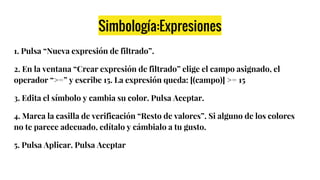 Simbología:Expresiones
1. Pulsa “Nueva expresión de filtrado”.
2. En la ventana “Crear expresión de filtrado” elige el campo asignado, el
operador “>=” y escribe 15. La expresión queda: [(campo)] >= 15
3. Edita el símbolo y cambia su color. Pulsa Aceptar.
4. Marca la casilla de verificación “Resto de valores”. Si alguno de los colores
no te parece adecuado, edítalo y cámbialo a tu gusto.
5. Pulsa Aplicar. Pulsa Aceptar
 