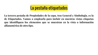 La pestaña etiquetados
La tercera pestaña de Propiedades de la capa, tras General y Simbología, es la
de Etiquetados. Vamos a emplearla para incluir en nuestras vistas etiquetas
que identifiquen los elementos que se muestran en la vista o información
alfanumérica de otro tipo.
 
