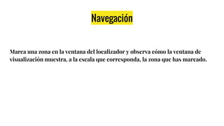 Navegación
Marca una zona en la ventana del localizador y observa cómo la ventana de
visualización muestra, a la escala que corresponda, la zona que has marcado.
 