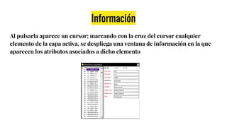Información
Al pulsarla aparece un cursor; marcando con la cruz del cursor cualquier
elemento de la capa activa, se despliega una ventana de información en la que
aparecen los atributos asociados a dicho elemento
 