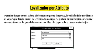 Lozalizador por Atributo
Permite hacer zoom sobre el elemento que te interese, localizándolo mediante
el valor que tenga en un determinado campo. Al pulsar la herramienta se abre
una ventana en la que debemos especificar la capa sobre la se va a trabajar .
 