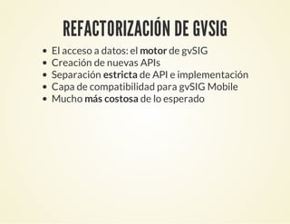 REFACTORIZACIÓN DE GVSIG
El acceso a datos: el motor de gvSIG
Creación de nuevas APIs
Separación estricta de API e implementación
Capa de compatibilidad para gvSIG Mobile
Mucho más costosa de lo esperado
 