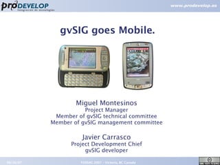 gvSIG goes Mobile.




                   Miguel Montesinos
                      Project Manager
            Member of gvSIG technical committee
           Member of gvSIG management committee

                     Javier Carrasco
                 Project Development Chief
                      gvSIG developer

09/26/07            FOSS4G 2007 – Victoria, BC Canada   1
 