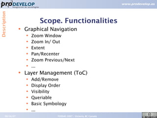 Description



                             Scope. Functionalities
                  ●   Graphical Navigation
                      ●
                          Zoom Window
                      ●   Zoom In/ Out
                      ●   Extent
                      ●   Pan/Recenter
                      ●   Zoom Previous/Next
                      ●   ...
                  ●   Layer Management (ToC)
                      ●   Add/Remove
                      ●   Display Order
                      ●   Visibility
                      ●   Queriable
                      ●   Basic Symbology
                      ●   ...
       09/26/07                      FOSS4G 2007 – Victoria, BC Canada   10
 