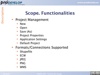 Description



                              Scope. Functionalities
                  ●   Project Management
                      ●   New
                      ●   Open
                      ●   Save (As)
                      ●   Project Properties
                      ●   Application Settings
                      ●   Default Project
                  ●   Formats/Connections Supported
                      ●   Shapefile
                      ●   ECW
                      ●   JPEG
                      ●   PNG
                      ●   WMS

       09/26/07                       FOSS4G 2007 – Victoria, BC Canada   11
 
