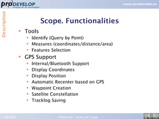 Description



                              Scope. Functionalities
                  ●   Tools
                      ●   Identify (Query by Point)
                      ●   Measures (coordinates/distance/area)
                      ●   Features Selection
                  ●
                      GPS Support
                      ●   Internal/Bluetooth Support
                      ●   Display Coordinates
                      ●   Display Position
                      ●   Automatic Recenter based on GPS
                      ●   Waypoint Creation
                      ●   Satellite Constellation
                      ●   Tracklog Saving


       09/26/07                      FOSS4G 2007 – Victoria, BC Canada   12
 