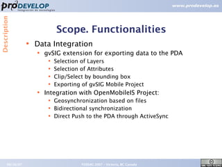 Description



                               Scope. Functionalities
                  ●   Data Integration
                      ●   gvSIG extension for exporting data to the PDA
                           ●   Selection of Layers
                           ●   Selection of Attributes
                           ●   Clip/Select by bounding box
                           ●   Exporting of gvSIG Mobile Project
                      ●   Integration with OpenMobileIS Project:
                           ●   Geosynchronization based on files
                           ●   Bidirectional synchronization
                           ●   Direct Push to the PDA through ActiveSync




       09/26/07                          FOSS4G 2007 – Victoria, BC Canada   13
 