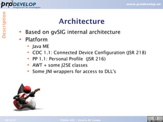Description



                                     Architecture
                  ●   Based on gvSIG internal architecture
                  ●   Platform
                      ●   Java ME
                      ●   CDC 1.1: Connected Device Configuration (JSR 218)
                      ●   PP 1.1: Personal Profile (JSR 216)
                      ●   AWT + some J2SE classes
                      ●   Some JNI wrappers for access to DLL's




       09/26/07                      FOSS4G 2007 – Victoria, BC Canada        14
 
