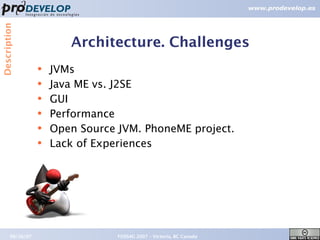 Description



                         Architecture. Challenges
                  ●   JVMs
                  ●
                      Java ME vs. J2SE
                  ●   GUI
                  ●   Performance
                  ●
                      Open Source JVM. PhoneME project.
                  ●   Lack of Experiences




       09/26/07                   FOSS4G 2007 – Victoria, BC Canada   15
 