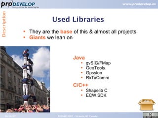 Description


                                Used Libraries
                  ●   They are the base of this & almost all projects
                  ●   Giants we lean on


                                              Java
                                                     ●   gvSIG/FMap
                                                     ●   GeoTools
                                                     ●   Gpsylon
                                                     ●   RxTxComm
                                              C/C++
                                                     ●   Shapelib C
                                                     ●   ECW SDK



       09/26/07                   FOSS4G 2007 – Victoria, BC Canada     16
 
