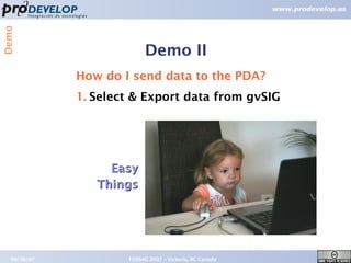 Demo



                          Demo II
             How do I send data to the PDA?
             1. Select & Export data from gvSIG




                  Easy
                Things




  09/26/07           FOSS4G 2007 – Victoria, BC Canada   18
 