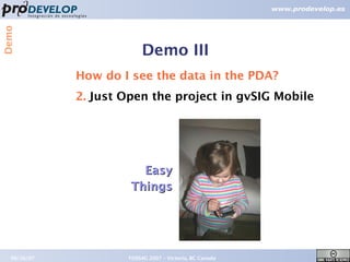 Demo



                         Demo III
             How do I see the data in the PDA?
             2. Just Open the project in gvSIG Mobile




                        Easy
                      Things




  09/26/07           FOSS4G 2007 – Victoria, BC Canada   19
 