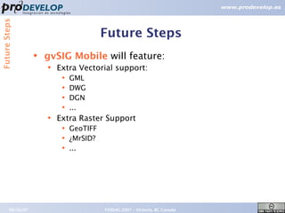 Future Steps


                                          Future Steps
                   ●   gvSIG Mobile will feature:
                       ●   Extra Vectorial support:
                            ●   GML
                            ●   DWG
                            ●   DGN
                            ●   ...
                       ●   Extra Raster Support
                            ●   GeoTIFF
                            ●   ¿MrSID?
                            ●   ...




        09/26/07                          FOSS4G 2007 – Victoria, BC Canada   20
 