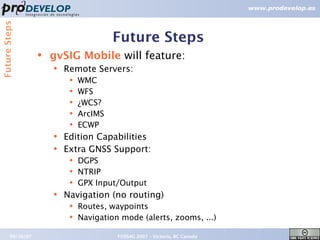 Future Steps


                                         Future Steps
                   ●   gvSIG Mobile will feature:
                       ●   Remote Servers:
                            ●   WMC
                            ●   WFS
                            ●   ¿WCS?
                            ●   ArcIMS
                            ●   ECWP
                       ●   Edition Capabilities
                       ●   Extra GNSS Support:
                            ●   DGPS
                            ●   NTRIP
                            ●   GPX Input/Output
                       ●   Navigation (no routing)
                            ●   Routes, waypoints
                            ●   Navigation mode (alerts, zooms, ...)

        09/26/07                          FOSS4G 2007 – Victoria, BC Canada   21
 