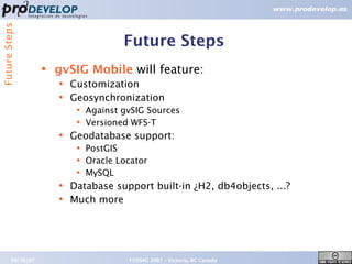 Future Steps


                                        Future Steps
                   ●   gvSIG Mobile will feature:
                       ●   Customization
                       ●   Geosynchronization
                            ●   Against gvSIG Sources
                            ●   Versioned WFS-T
                       ●   Geodatabase support:
                            ●   PostGIS
                            ●   Oracle Locator
                            ●   MySQL
                       ●   Database support built-in ¿H2, db4objects, ...?
                       ●   Much more




        09/26/07                         FOSS4G 2007 – Victoria, BC Canada   22
 