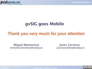 gvSIG goes Mobile

      Thank you very much for your attention

             Miguel Montesinos                                   Javier Carrasco
           mmontesinos@prodevelop.es                         jcarrasco@prodevelop.es




09/26/07                     FOSS4G 2007 – Victoria, BC Canada                         26
 