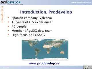 Introduction



                        Introduction. Prodevelop
               ●   Spanish company, Valencia
               ●
                   15 years of GIS experience
               ●   40 people
               ●   Member of gvSIG dev. team
               ●
                   High focus on FOSS4G




                             www.prodevelop.es
        09/26/07                 FOSS4G 2007 – Victoria, BC Canada   3
 