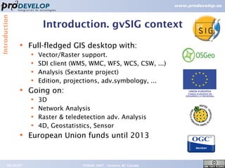 Introduction


                        Introduction. gvSIG context
               ●   Full-fledged GIS desktop with:
                   ●   Vector/Raster support.
                   ●   SDI client (WMS, WMC, WFS, WCS, CSW, ...)
                   ●   Analysis (Sextante project)
                   ●   Edition, projections, adv.symbology, ...
               ●
                   Going on:
                   ●   3D
                   ●   Network Analysis
                   ●   Raster & teledetection adv. Analysis
                   ●   4D, Geostatistics, Sensor
               ●
                   European Union funds until 2013


        09/26/07                     FOSS4G 2007 – Victoria, BC Canada   4
 