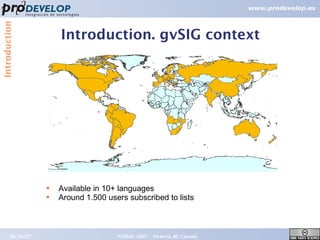 Introduction


                       Introduction. gvSIG context




                   ●   Available in 10+ languages
                   ●   Around 1.500 users subscribed to lists



        09/26/07                       FOSS4G 2007 – Victoria, BC Canada   5
 