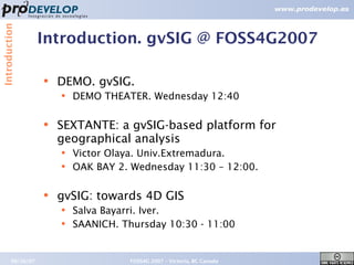 Introduction


                   Introduction. gvSIG @ FOSS4G2007

                   ●   DEMO. gvSIG.
                       ●   DEMO THEATER. Wednesday 12:40

                   ●   SEXTANTE: a gvSIG-based platform for
                       geographical analysis
                       ●   Victor Olaya. Univ.Extremadura.
                       ●   OAK BAY 2. Wednesday 11:30 – 12:00.

                   ●   gvSIG: towards 4D GIS
                       ●   Salva Bayarri. Iver.
                       ●   SAANICH. Thursday 10:30 - 11:00


        09/26/07                     FOSS4G 2007 – Victoria, BC Canada   6
 