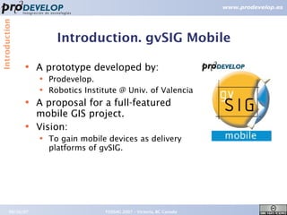 Introduction



                         Introduction. gvSIG Mobile

               ●   A prototype developed by:
                   ●   Prodevelop.
                   ●   Robotics Institute @ Univ. of Valencia
               ●
                   A proposal for a full-featured
                   mobile GIS project.
               ●   Vision:
                   ●   To gain mobile devices as delivery
                       platforms of gvSIG.




        09/26/07                     FOSS4G 2007 – Victoria, BC Canada   7
 