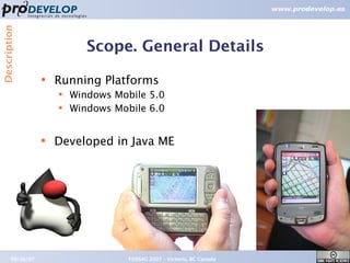 Description



                             Scope. General Details
                  ●   Running Platforms
                      ●   Windows Mobile 5.0
                      ●   Windows Mobile 6.0


                  ●   Developed in Java ME




       09/26/07                      FOSS4G 2007 – Victoria, BC Canada   9
 