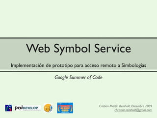 Web Symbol Service
Implementación de prototipo para acceso remoto a Simbologías

                   Google Summer of Code




                                       Cristian Martín Reinhold. Diciembre 2009
                                                   christian.reinhold@gmail.com
 