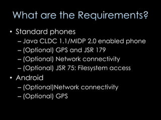• Standard phones
  – Java CLDC 1.1/MIDP 2.0 enabled phone
  – (Optional) GPS and JSR 179
  – (Optional) Network connectivity
  – (Optional) JSR 75: Filesystem access
• Android
  – (Optional)Network connectivity
  – (Optional) GPS
 