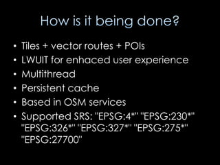 •   Tiles + vector routes + POIs
•   LWUIT for enhaced user experience
•   Multithread
•   Persistent cache
•   Based in OSM services
•   Supported SRS: "EPSG:4*" "EPSG:230*"
    "EPSG:326*" "EPSG:327*" "EPSG:275*"
    "EPSG:27700"
 