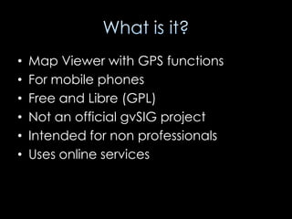 •   Map Viewer with GPS functions
•   For mobile phones
•   Free and Libre (GPL)
•   Not an official gvSIG project
•   Intended for non professionals
•   Uses online services
 