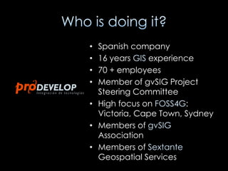 • Spanish company
• 16 years GIS experience
• 70 + employees
• Member of gvSIG Project
  Steering Committee
• High focus on FOSS4G:
  Victoria, Cape Town, Sydney
• Members of gvSIG
  Association
• Members of Sextante
  Geospatial Services
 