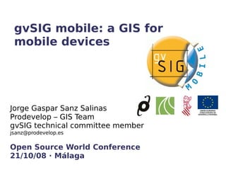 gvSIG mobile: a GIS for mobile devices Jorge Gaspar Sanz Salinas Prodevelop – GIS Team gvSIG technical committee member [email_address] Open Source World Conference 21/10/08 · Málaga 