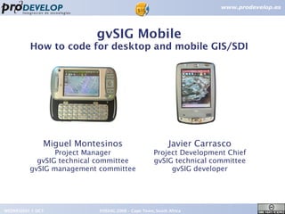 gvSIG Mobile
         How to code for desktop and mobile GIS/SDI




              Miguel Montesinos                          Javier Carrasco
                Project Manager                   Project Development Chief
           gvSIG technical committee              gvSIG technical committee
         gvSIG management committee                    gvSIG developer




WEDNESDAY 1 OCT           FOSS4G 2008 – Cape Town, South Africa               1
 