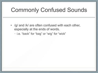 Commonly Confused Sounds
• /g/ and /k/ are often confused with each other,
especially at the ends of words.
• i.e. “back” for “bag” or “wig” for “wick”

 