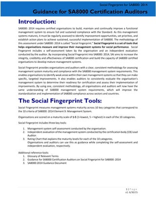 1 | P a g e
v1: 6/30/15
Social Fingerprint for SA8000: 2014
Guidance for SA8000 Certification Auditors
Introduction:
SA8000: 2014 requires certified organisations to build, maintain and continually improve a functional
management system to ensure full and sustained compliance with the Standard. As this management
systems matures, it must be regularly assessed to identify improvement opportunities, set priorities, and
establish action plans to achieve sustained, successful implementation of SA8000. The methodology of
this assessment under SA8000: 2014 is called “Social Fingerprint.” Social Fingerprint is a set of tools that
helps organisations measure and improve their management systems for social performance. Social
Fingerprint includes a self-assessment taken by the organisation and an independent evaluation
conducted by the auditor. By incorporating Social Fingerprint into SA8000: 2014, SAI aims to increase the
integrity, credibility and effectiveness of SA8000 certification and build the capacity of SA8000 certified
organisations to develop mature management systems.
Social Fingerprint provides organisations and auditors with a clear, consistent methodology for assessing
management system maturity and compliance with the SA8000 management system requirements. This
enables organisations to identify weak areas within their own management systems so that they can make
specific, targeted improvements. It also enables auditors to consistently evaluate the organisation’s
management system to determine their readiness for certification and assess their implementation of
improvements. By using one, consistent methodology, all organisations and auditors will now have the
same understanding of SA8000 management system requirements, which will improve the
standardization and implementation of SA8000 compliance across sectors and countries.
The Social Fingerprint Tools:
Social Fingerprint measures management systems maturity across 10 key categories that correspond to
the 10 criteria of SA8000: 2014 Element 9: Management System.
Organisations are scored on a maturity scale of 1-5 (1=lowest, 5 = highest) in each of the 10 categories.
Social Fingerprint includes three key tools:
1. Management system self-assessment conducted by the organisation.
2. Independent evaluation of the management system conducted by the certification body (CB) Lead
Auditor.
3. Rating Chart that explains the maturity levels for each of the 10 categories.
Organisations and auditors can use this as guidance while completing the self-assessment and
independent evaluation, respectively.
Additional reference tools:
1. Glossary of Relevant Terms
2. Guidance for SA8000 Certification Auditors on Social Fingerprint for SA8000: 2014
3. SA8000:2014 Guidance Document
 