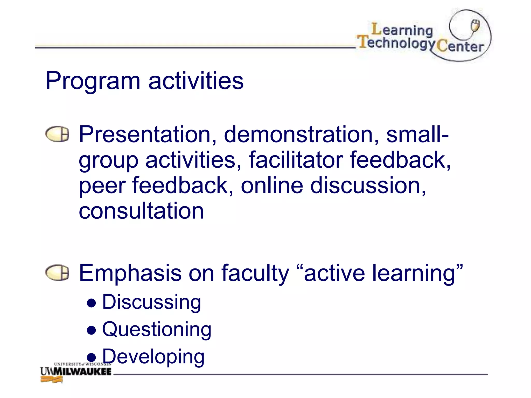Program activities

   Presentation, demonstration, small-
   group activities, facilitator feedback,
   peer feedback, online discussion,
   consultation

   Emphasis on faculty “active learning”
   ● Discussing
   ● Questioning
   ● Developing
 