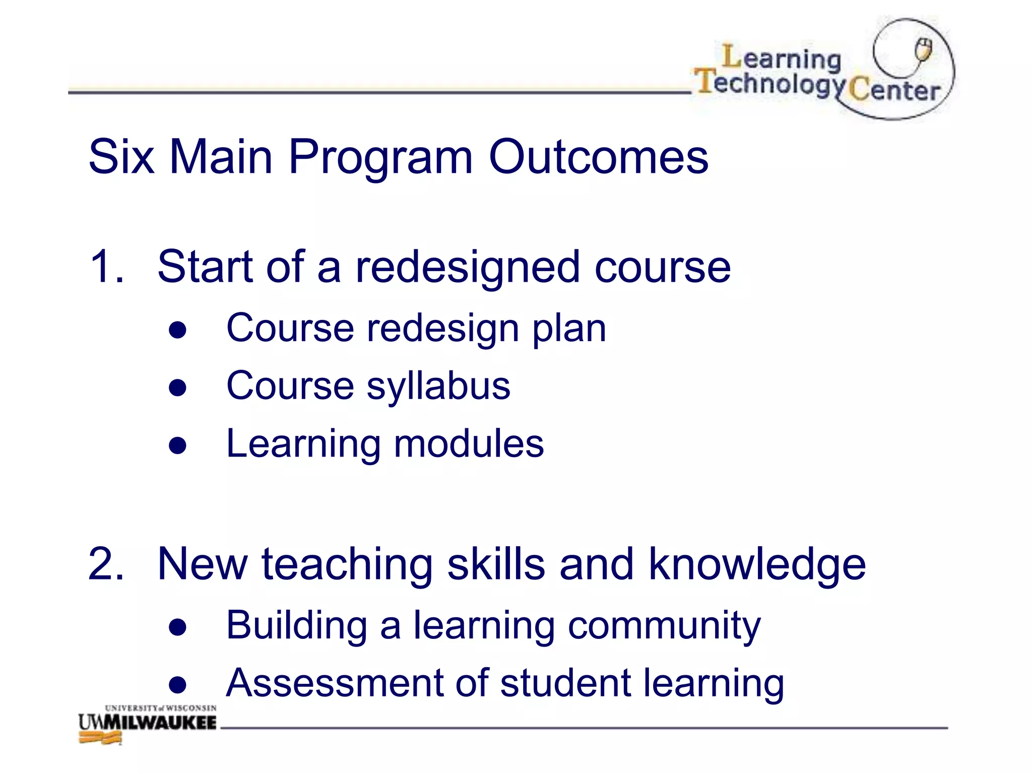 Six Main Program Outcomes

1. Start of a redesigned course
   ● Course redesign plan
   ● Course syllabus
   ● Learning modules


2. New teaching skills and knowledge
   ● Building a learning community
   ● Assessment of student learning
 
